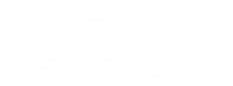 
Self-Portrait in Uniform
1940, oil on canvas, 71 x 58cm, National Army Museum This is Rex’s most famous self-portrait, painted on the day his uniform arrived. He is recording a moment of sombre reflection, no turning back, but this is lightened by the glass in his hand and the sense of normal life going on around him on a sunny afternoon in Regents Park. It is telling that his paintbrushes occupy a much more prominent position than the military accoutrements on the chair in the background. 