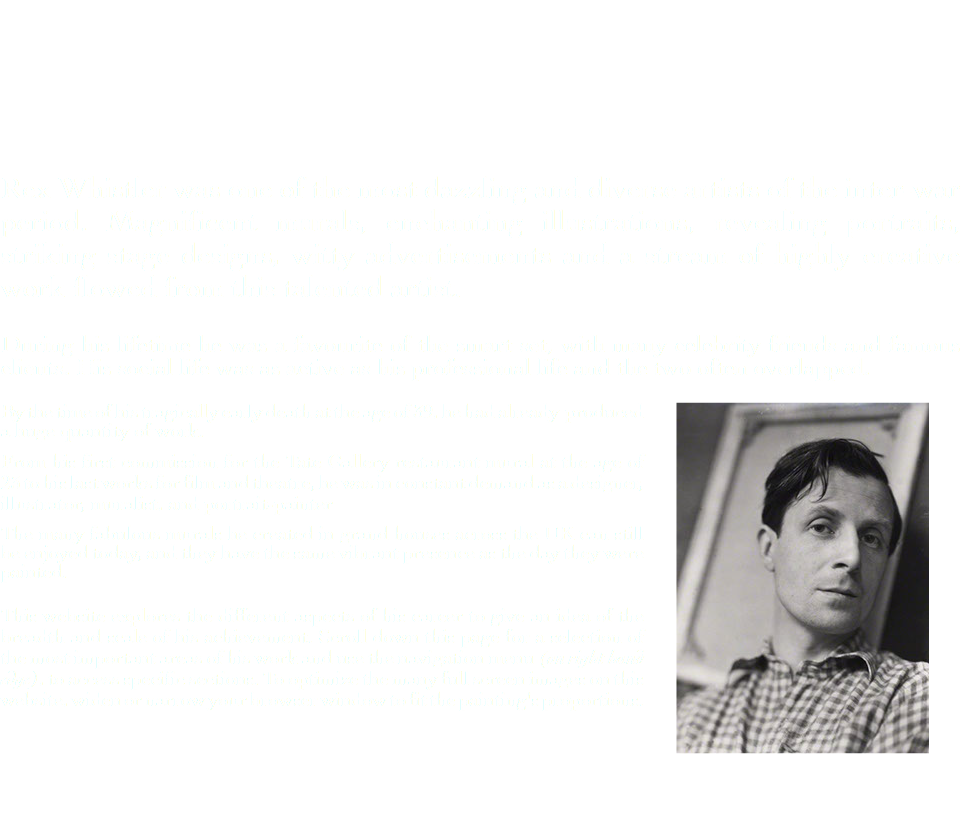  Rex Whistler was one of the most dazzling and diverse artists of the inter-war period. Magnificent murals, enchanting illustrations, revealing portraits, striking stage designs, witty advertisements and a stream of highly creative work flowed from this talented artist. During his lifetime he was a favourite of the smart set, with many celebrity friends and famous clients. His social life was as active as his professional life and the two often overlapped. ﷯ By the time of his tragically early death at the age of 39, he had already produced a huge quantity of work. From his first commission for the Tate Gallery restaurant mural at the age of 23 to his last works for film and theatre, he was in constant demand as a designer, illustrator, muralist, and portrait-painter The many fabulous murals he created in grand houses across the UK can still be enjoyed today, and they have the same vibrant presence as the day they were painted. This website explores the different aspects of his career to give an idea of the breadth and scale of his achievement. Scroll down this page for a selection of the most important areas of his work and use the navigation menu (on right hand edge), to access specific sections. To optimize the many full screen images on this website, widen or narrow your browser window to fit the painting's proportions. 