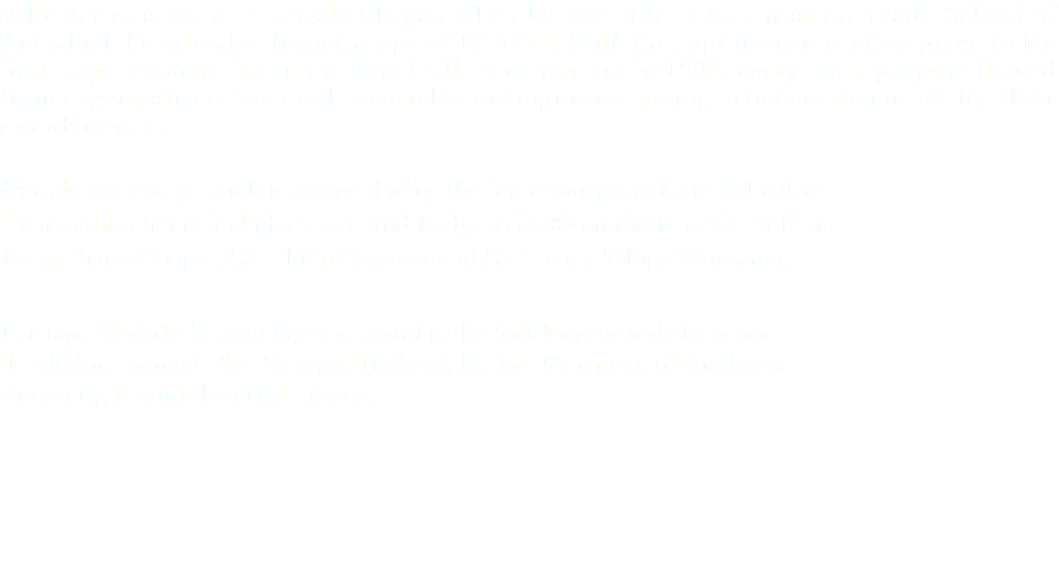 Whistler's career as a muralist began when he was still a student at the Slade School of Art which he attended from the age of 17 to 21. With the rapturous reception given to his first major commission in the Tate Gallery restaurant in 1927, many more projects flowed from eager patrons keen to have such a distinguished young artist create murals for their grand houses. Murals were very much in vogue during the inter-war period and Whistler's fashionable clients included Lord and Lady Louis Mountbatten, Sir Duff and Lady Diana Cooper, Sir Philip Sassoon and Sir Henry 'Chips' Channon. Perhaps Whistler's most famous mural is the 56ft long tour de force in the dining room at Plas Newydd (below), for the Marquess of Anglesey, shown right with the artist at work 