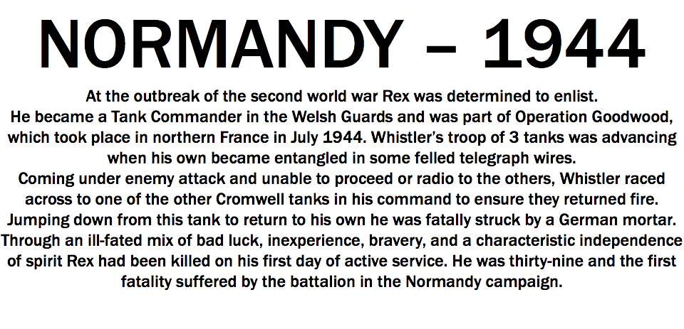 NORMANDY – 1944
At the outbreak of the second world war Rex was determined to enlist. He became a Tank Commander in the Welsh Guards and was part of Operation Goodwood, which took place in northern France in July 1944. Whistler’s troop of 3 tanks was advancing when his own became entangled in some felled telegraph wires. Coming under enemy attack and unable to proceed or radio to the others, Whistler raced across to one of the other Cromwell tanks in his command to ensure they returned fire. Jumping down from this tank to return to his own he was fatally struck by a German mortar. Through an ill-fated mix of bad luck, inexperience, bravery, and a characteristic independence of spirit Rex had been killed on his first day of active service. He was thirty-nine and the first fatality suffered by the battalion in the Normandy campaign. 