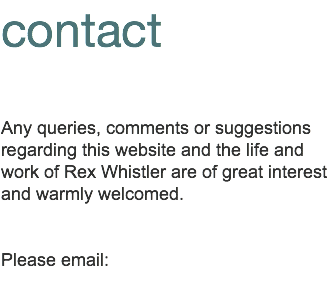 contact Any queries, comments or suggestions regarding this website and the life and work of Rex Whistler are of great interest and warmly welcomed. Please contact us via the following email: