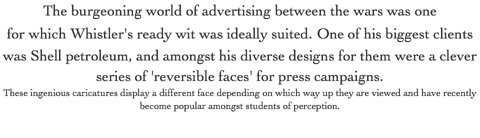 The burgeoning world of advertising between the wars was one for which Whistler's ready wit was ideally suited. One of his biggest clients was Shell petroleum, and amongst his diverse designs for them were a clever series of 'reversible faces' for press campaigns. These ingenious caricatures display a different face depending on which way up they are viewed and have recently become popular amongst students of perception.