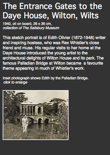 The Entrance Gates to the Daye House, Wilton, Wilts
1940, oil on board, 26 x 36 cm,
collection of The Salisbury Museum This sketch portrait is of Edith Olivier (1872-1948) writer and inspiring hostess, who was Rex Whistler's close friend and muse. His regular visits to her home at the Daye House introduced the young artist to the architectural delights of Wilton House and its park. The famous Palladian Bridge at Wilton became a favourite theme appearing in much of Whistler's work. Inset photograph shows Edith by the Palladian Bridge.
click to enlarge ﷯ 