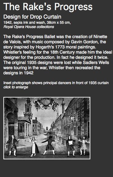 The Rake's Progress Design for Drop Curtain
1942, sepia ink and wash, 38cm x 55 cm,
Royal Opera House collections The Rake's Progress Ballet was the creation of Ninette de Valois, with music composed by Gavin Gordon, the story inspired by Hogarth's 1773 moral paintings. Whistler's feeling for the 18th Century made him the ideal designer for the production. In fact he designed it twice.
The original 1935 designs were lost while Sadlers Wells were touring in the war, Whistler then recreated the designs in 1942 Inset photograph shows principal dancers in front of 1935 curtain
click to enlarge
﷯ 